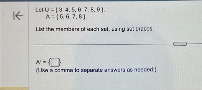 K
Let U = {3, 4, 5, 6, 7, 8, 9),
A = {5, 6, 7, 8}.
List the members of each set, using set braces.
A'=
(Use a comma to separate answers as needed.)