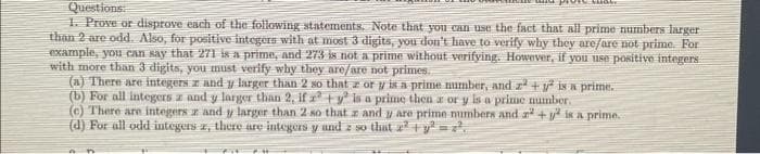 Questions:
1. Prove or disprove each of the following statements. Note that you can use the fact that all prime numbers larger
than 2 are odd. Also, for positive integers with at most 3 digits, you don't have to verify why they are/are not prime. For
example, you can say that 271 is a prime, and 273 is not a prime without verifying. However, if you use positive integers
with more than 3 digits, you must verify why they are/are not primes.
(a) There are integers and y larger than 2 so that zor y is a prime number, and z² + y² is a prime.
(b) For all integersz and y larger than 2, if rty is a prime then a or y is a prime number.
(c) There are integersz and y larger than 2 so that z and y are prime numbers and a +y is a prime..
(d) For all odd integers z, there are integers y and z so that x² + y²=2.