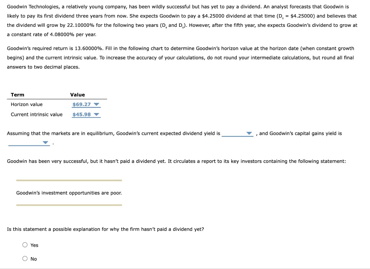 Goodwin Technologies, a relatively young company, has been wildly successful but has yet to pay a dividend. An analyst forecasts that Goodwin is
likely to pay its first dividend three years from now. She expects Goodwin to pay a $4.25000 dividend at that time (D = $4.25000) and believes that
the dividend will grow by 22.10000% for the following two years (D, and D₂). However, after the fifth year, she expects Goodwin's dividend to grow at
a constant rate of 4.08000% per year.
Goodwin's required return is 13.60000%. Fill in the following chart to determine Goodwin's horizon value at the horizon date (when constant growth
begins) and the current intrinsic value. To increase the accuracy of your calculations, do not round your intermediate calculations, but round all final
answers to two decimal places.
Term
Horizon value
Current intrinsic value
Value
Assuming that the markets are in equilibrium, Goodwin's current expected dividend yield is
$69.27
$45.98
Goodwin has been very successful, but it hasn't paid a dividend yet. It circulates a report to its key investors containing the following statement:
Goodwin's investment opportunities are poor.
Yes
Is this statement a possible explanation for why the firm hasn't paid a dividend yet?
O No
and Goodwin's capital gains yield is