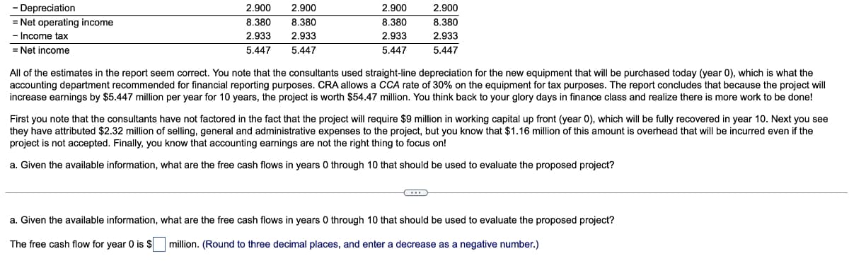 -
Depreciation
= Net operating income
- Income tax
= Net income
2.900 2.900
8.380 8.380
2.933 2.933
5.447 5.447
2.900
8.380
2.933
5.447
2.900
8.380
2.933
5.447
All of the estimates in the report seem correct. You note that the consultants used straight-line depreciation for the new equipment that will be purchased today (year 0), which is what the
accounting department recommended for financial reporting purposes. CRA allows a CCA rate of 30% on the equipment for tax purposes. The report concludes that because the project will
increase earnings by $5.447 million per year for 10 years, the project is worth $54.47 million. You think back to your glory days in finance class and realize there is more work to be done!
First you note that the consultants have not factored in the fact that the project will require $9 million in working capital up front (year 0), which will be fully recovered in year 10. Next you see
they have attributed $2.32 million of selling, general and administrative expenses to the project, but you know that $1.16 million of this amount is overhead that will be incurred even if the
project is not accepted. Finally, you know that accounting earnings are not the right thing to focus on!
a. Given the available information, what are the free cash flows in years 0 through 10 that should be used to evaluate the proposed project?
C
a. Given the available information, what are the free cash flows in years 0 through 10 that should be used to evaluate the proposed project?
The free cash flow for year 0 is $ million. (Round to three decimal places, and enter a decrease as a negative number.)