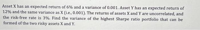 Asset X has an expected return of 6% and a variance of 0.001. Asset Y has an expected return of
12% and the same variance as X (i.e., 0.001). The returns of assets X and Y are uncorrelated, and
the risk-free rate is 3%. Find the variance of the highest Sharpe ratio portfolio that can be
formed of the two risky assets X and Y.