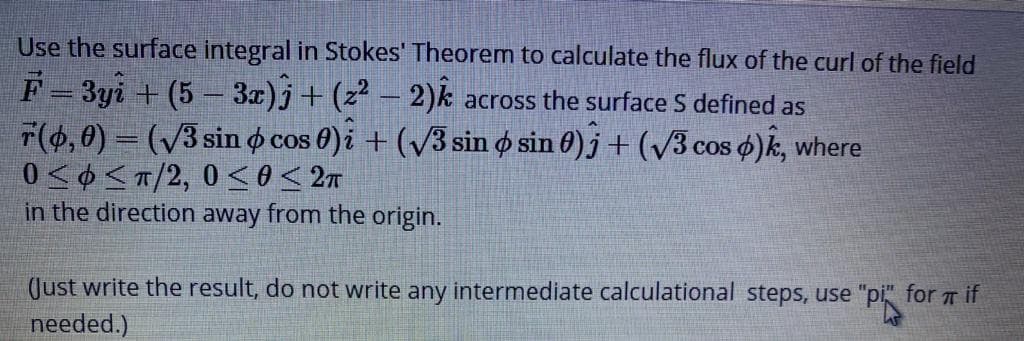 Use the surface integral in Stokes' Theorem to calculate the flux of the curl of the field
F- 3yi + (5 – 3x)j+(z² – 2)k across the surface S defined as
F(6,0) = (/3 sin o cos 0)i + (v3 sin ø sin 0) j + (/3 cos o)k, where
0<0 <T/2, 0 so< 2m
in the direction away from the origin.
OS
(Just write the result, do not write any intermediate calculational steps, use "pi for Tif
needed.)
