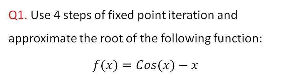 Q1. Use 4 steps of fixed point iteration and
approximate the root of the following function:
f (x) = Cos(x) – x
