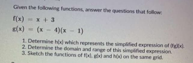 Given the following functions, answer the questions that follow:
f(x)
= x + 3
g(x)
(x -
4)(x 1)
%3D
-
1. Determine h(x) which represents the simplified expression of (fg)(x).
2. Determine the domain and range of this simplified expression.
3. Sketch the functions of f(x), g(x) and h(x) on the same grid.
