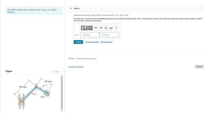 PartA
Rod ABarotatng wth anangavebcty ef wan 54 rad/s
Dutemine the velocity oft the sider Cate mutant 0 and
Express your answer to three significant figures and include the appropriate units. Enter postive value it the velocity is drected upwerd and negative value
the velocity i dected downward.
Value
Units
Suten heA eet
Parte Compete preious parto
tho
est>
Figure
AN mm
(00 mm
