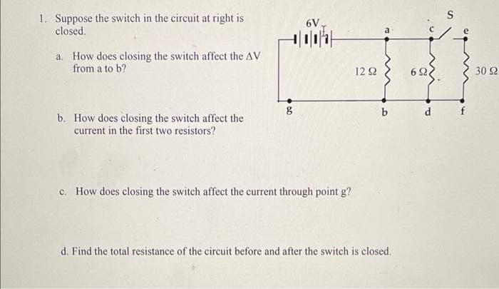 S
1. Suppose the switch in the circuit at right is
closed.
6V
e
a. How does closing the switch affect the AV
from a to b?
12 2
6 2
30 2
d f
b. How does closing the switch affect the
current in the first two resistors?
c. How does closing the switch affect the current through point g?
d. Find the total resistance of the circuit before and after the switch is closed.
