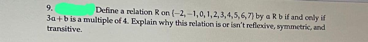 9.
Define a relation R on {-2,-1,0, 1, 2, 3, 4, 5, 6, 7} by a R b if and only if
3a+b is a multiple of 4. Explain why this relation is or isn't reflexive, symmetric, and
transitive.