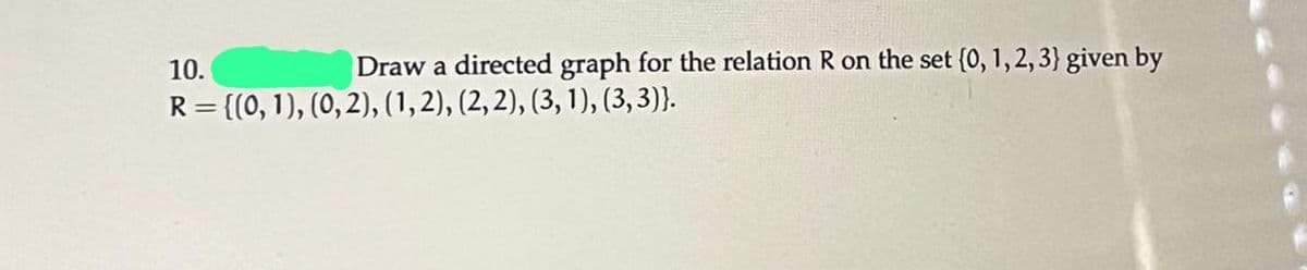 **Problem Statement:**

Draw a directed graph for the relation \( R \) on the set \(\{0, 1, 2, 3\}\) given by:

\[ R = \{ (0, 1), (0, 2), (1, 2), (2, 2), (3, 1), (3, 3) \} \]

**Explanation:**

The directed graph (or digraph) of a relation involves creating vertices for each element in the set and drawing directed edges (arrows) according to the ordered pairs in the relation.

**Vertices:**

- The set of vertices is \{0, 1, 2, 3\}.

**Edges:**

- There is a directed edge from 0 to 1, since \((0, 1) \in R\).
- There is a directed edge from 0 to 2, since \((0, 2) \in R\).
- There is a directed edge from 1 to 2, since \((1, 2) \in R\).
- There is a loop at 2, since \((2, 2) \in R\).
- There is a directed edge from 3 to 1, since \((3, 1) \in R\).
- There is a loop at 3, since \((3, 3) \in R\).

**Graph Characteristics:**

- Each vertex corresponds to an element in the set \{0, 1, 2, 3\}.
- The edges are directed, indicating the relationship direction between elements.
- Loops at a vertex indicate a relation from an element to itself.

Visualizing this will help understand how these elements are related to each other within the set.