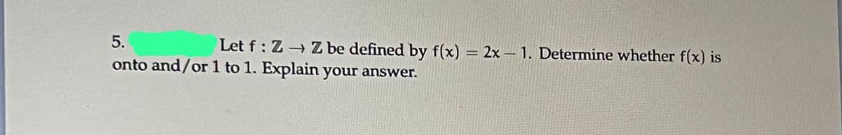 5.
Let f: Z→ Z be defined by f(x) = 2x-1. Determine whether f(x) is
onto and/or 1 to 1. Explain your answer.