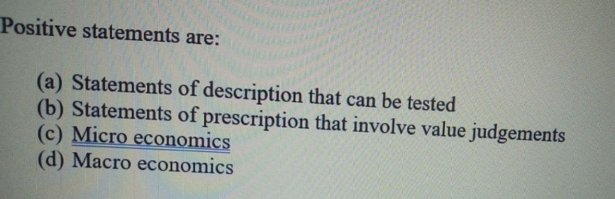 Positive statements are:
(a) Statements of description that can be tested
(b) Statements of prescription that involve value judgements
(c) Micro economics
(d) Macro economics
