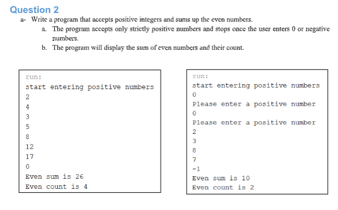 Question 2
a- Write a program that accepts positive integers and sums up the even numbers.
a. The program accepts only strictly positive numbers and stops once the user enters 0 or negative
numbers.
b. The program will display the sum of even numbers and their count.
run:
run:
start entering positive numbers
start entering positive numbers
2
Please enter a positive number
4
3
Please enter a positive number
5
2
3
12
17
-1
Even sum is 26
Even sum is 10
Even count is 4
Even count is 2
