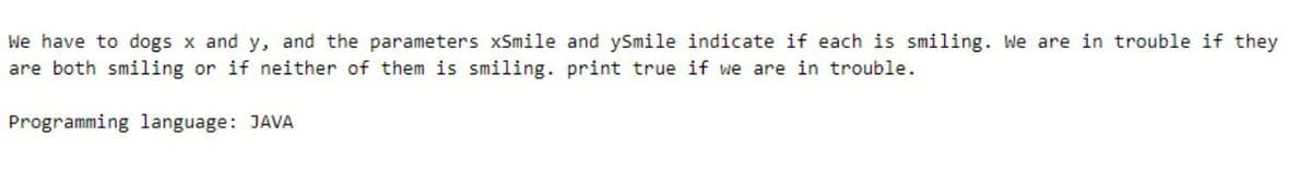 We have to dogs x and y, and the parameters xSmile and ySmile indicate if each is smiling. We are in trouble if they
are both smiling or if neither of them is smiling. print true if we are in trouble.
Programming language: JAVA
