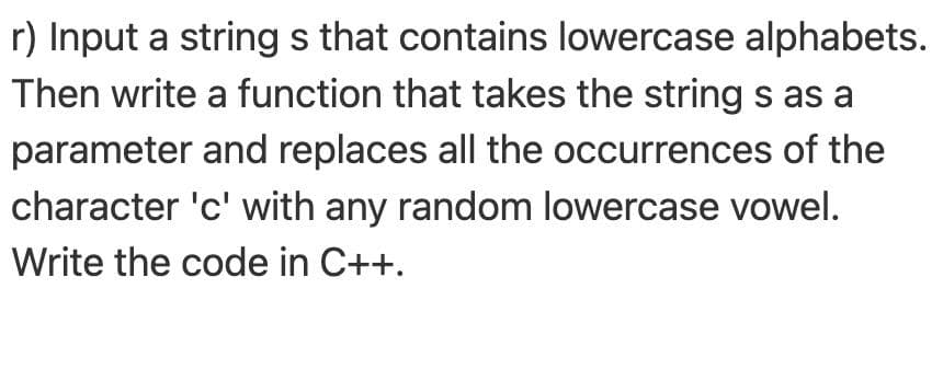 r) Input a strings that contains lowercase alphabets.
Then write a function that takes the string s as a
parameter and replaces all the occurrences of the
character 'c' with any random lowercase vowel.
Write the code in C++.
