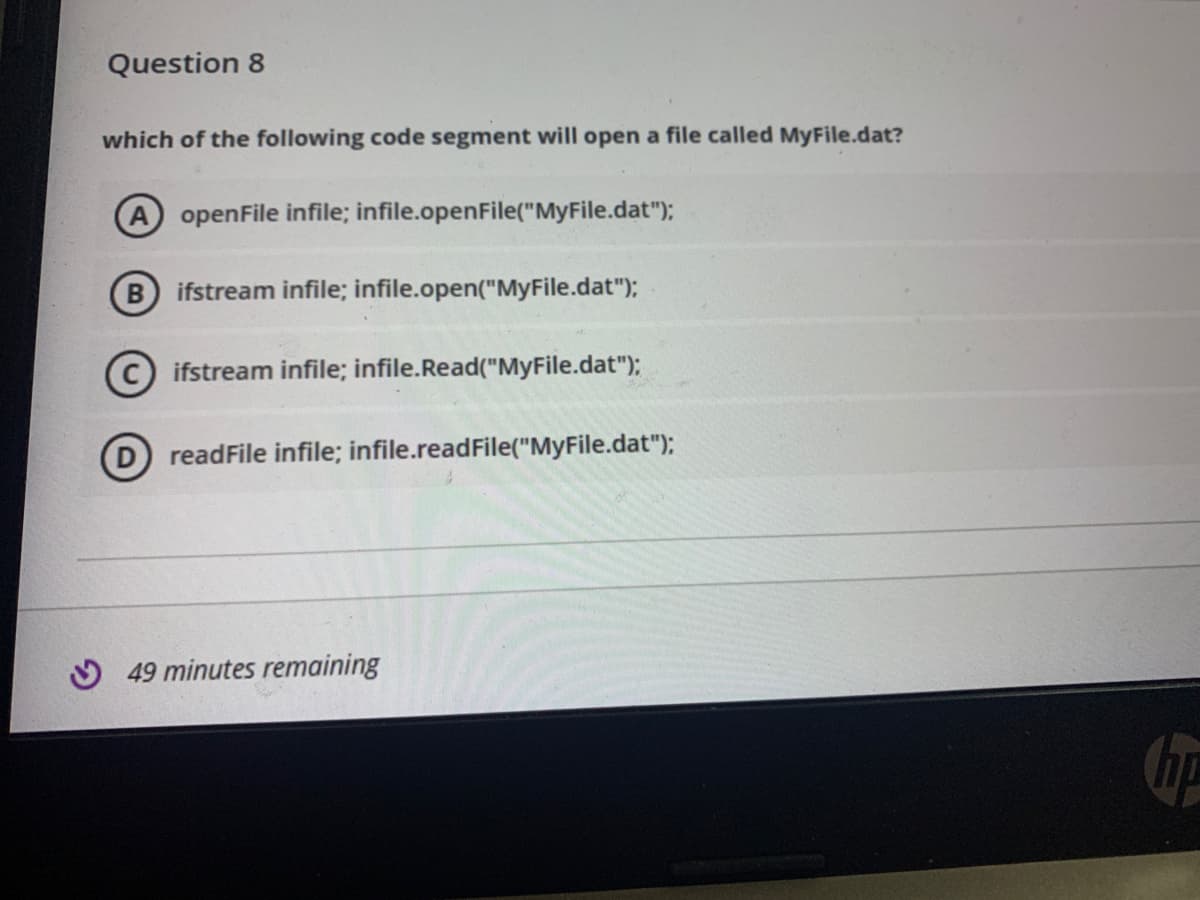 Question 8
which of the following code segment will open a file called MyFile.dat?
A openFile infile; infile.openFile("MyFile.dat");
B ifstream infile; infile.open("MyFile.dat");
© ifstream infile; infile.Read("MyFile.dat");
D readFile infile; infile.readFile("MyFile.dat");
O 49 minutes remaining
