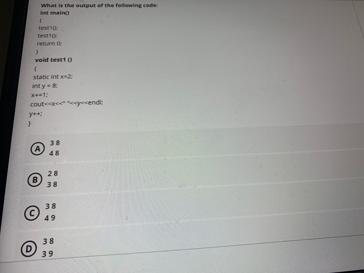 What is the output of the following code:
int main()
test1(0:
test1();
return 0;
void test1 ()
static int x=23;
int y = 8;
X+=13;
cout<<x<<" "<<y<<endl;
y++;
38
48
28
B
38
38
49
38
39
ও
