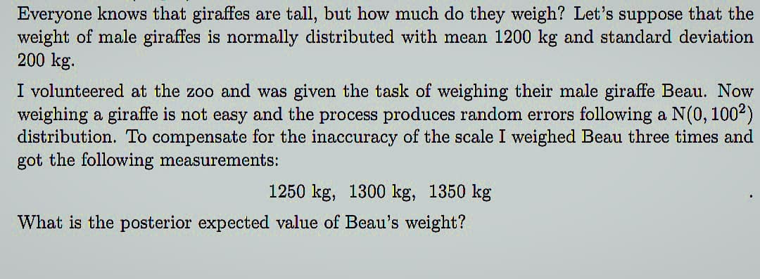 Everyone knows that giraffes are tall, but how much do they weigh? Let's suppose that the
weight of male giraffes is normally distributed with mean 1200 kg and standard deviation
200 kg.
I volunteered at the zoo and was given the task of weighing their male giraffe Beau. Now
weighing a giraffe is not easy and the process produces random errors following a N(0, 100²)
distribution. To compensate for the inaccuracy of the scale I weighed Beau three times and
got the following measurements:
1250 kg, 1300 kg, 1350 kg
What is the posterior expected value of Beau's weight?