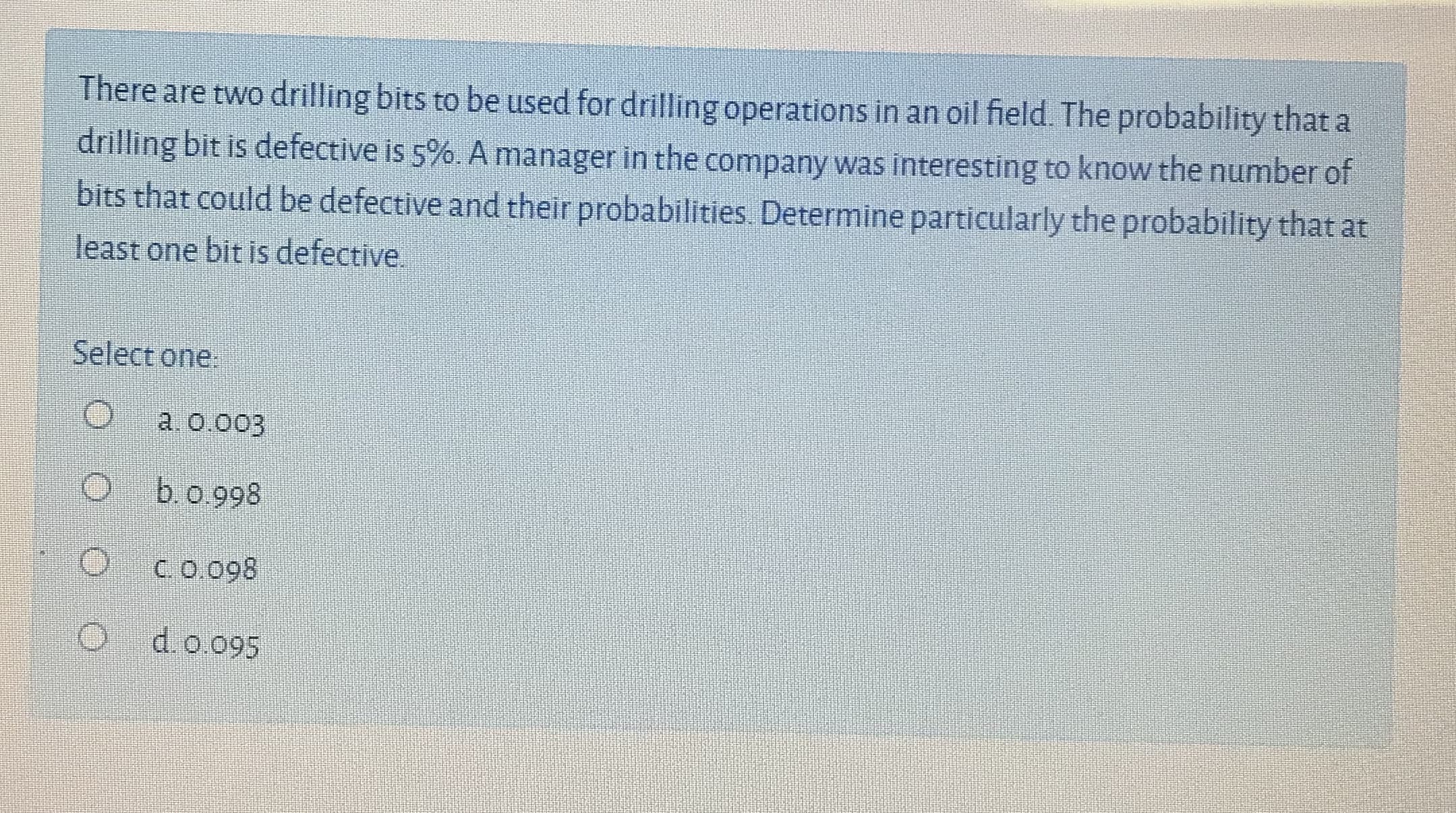 There are two drilling bits to be used for drilling operations in an oil field. The probability that a
drilling bit is defective is 5%. A manager in the company was interesting to know the number of
bits that could be defective and their probabilities. Determine particularly the probability that at
least one bit is defective.
