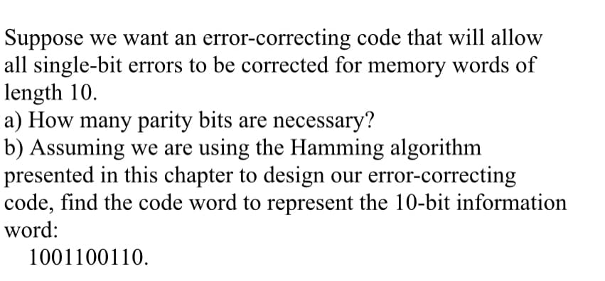 Suppose we want an error-correcting code that will allow
all single-bit errors to be corrected for memory words of
length 10.
a) How many parity bits are necessary?
b) Assuming we are using the Hamming algorithm
presented in this chapter to design our error-correcting
code, find the code word to represent the 10-bit information
word:
1001100110.
