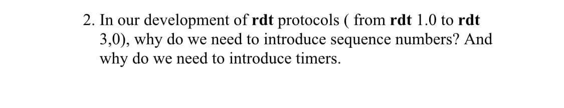 2. In our development of rdt protocols ( from rdt 1.0 to rdt
3,0), why do we need to introduce sequence numbers? And
why do we need to introduce timers.
