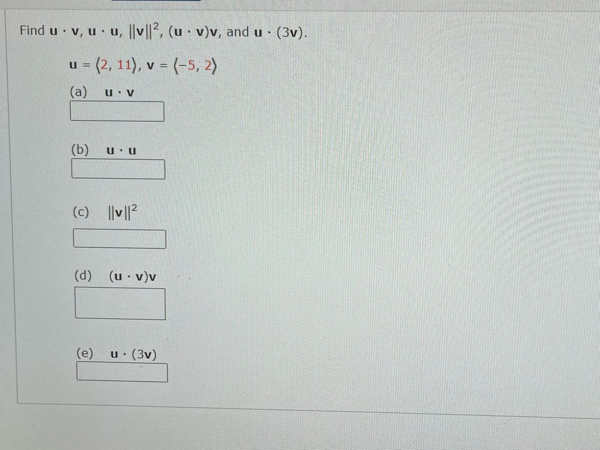 **Find \(\mathbf{u} \cdot \mathbf{v}\), \(\mathbf{u} \cdot \mathbf{u}\), \(\|\mathbf{v}\|^2\), \((\mathbf{u} \cdot \mathbf{v})\mathbf{v}\), and \(\mathbf{u} \cdot (3\mathbf{v})\).**

Vectors:
- \(\mathbf{u} = \langle 2, 11 \rangle\)
- \(\mathbf{v} = \langle -5, 2 \rangle\)

Calculations:
- **(a) \(\mathbf{u} \cdot \mathbf{v}\)**
  \[
  (2)(-5) + (11)(2) = -10 + 22 = 12
  \]

- **(b) \(\mathbf{u} \cdot \mathbf{u}\)**
  \[
  (2)(2) + (11)(11) = 4 + 121 = 125
  \]

- **(c) \(\|\mathbf{v}\|^2\)**
  \[
  (-5)^2 + (2)^2 = 25 + 4 = 29
  \]

- **(d) \((\mathbf{u} \cdot \mathbf{v})\mathbf{v}\)**
  \[
  12 \cdot \langle -5, 2 \rangle = \langle 12(-5), 12(2) \rangle = \langle -60, 24 \rangle
  \]

- **(e) \(\mathbf{u} \cdot (3\mathbf{v})\)**
  \[
  \mathbf{u} \cdot \langle 3(-5), 3(2) \rangle = \langle -15, 6 \rangle
  \]
  \[
  (2)(-15) + (11)(6) = -30 + 66 = 36
  \]