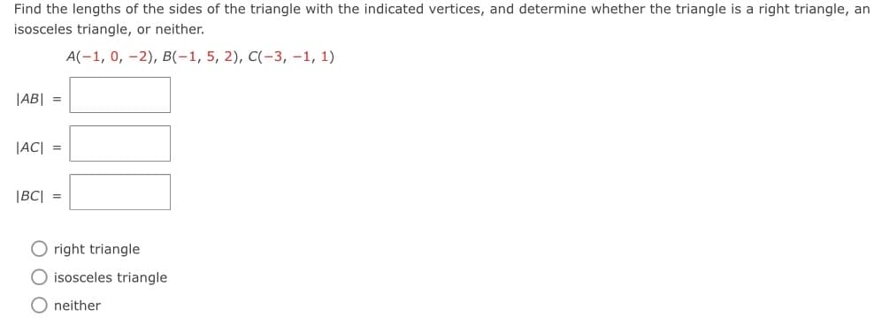 Find the lengths of the sides of the triangle with the indicated vertices, and determine whether the triangle is a right triangle, an
isosceles triangle, or neither.
A(-1, 0, -2), в(-1, 5, 2), C(-3, —1, 1)
|AB| =
|AC| =
|BC| =
O right triangle
O isosceles triangle
O neither
