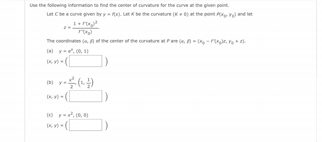 Use the following information to find the center of curvature for the curve at the given point.
Let C be a curve given by y = f(x). Let K be the curvature (K + 0) at the point P(x., Yo) and let
1 + f'(x,)²
z =
f"(xo)
The coordinates (a, ß) of the center of the curvature at P are (a, B) = (xo – f'(x,)z, Yo + z).
(a) y = ex, (0, 1)
(x, y) =
x2
(b) y =
1)
(х, у) %3D
(c) y = x2, (0, 0)
(х, у) %3D
