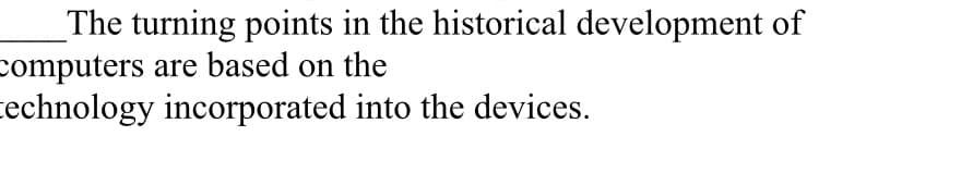 _The turning points in the historical development of
computers are based on the
cechnology incorporated into the devices.
