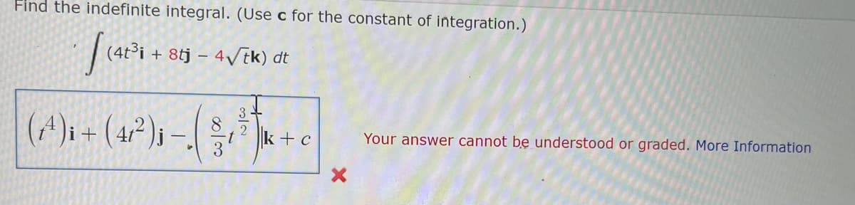 Find the indefinite integral. (Use c for the constant of integration.)
(4t³i + 8tj – 4/tk) dt
(^)i + (4²)s
2
k+c
Your answer cannot be understood or graded. More Information
