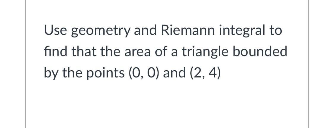 Use geometry and Riemann integral to
find that the area of a triangle bounded
by the points (O, 0) and (2, 4)
