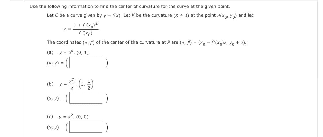 Use the following information to find the center of curvature for the curve at the given point.
Let C be a curve given by y = f(x). Let K be the curvature (K + 0) at the point P(xo, Yo) and let
1 + f'(xq)²
z =
f"(xo)
The coordinates (a, ß) of the center of the curvature at P are (a, B) = (xo - f'(x)z, Yo + z).
(a) y = e*, (0, 1)
(*, v) = (|
(х, у) %3D
(b)
y =
(x, y) = (
(c) y = x2, (0, 0)
- (|
(х, у) %3D
