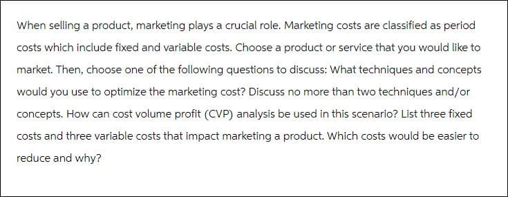 When selling a product, marketing plays a crucial role. Marketing costs are classified as period
costs which include fixed and variable costs. Choose a product or service that you would like to
market. Then, choose one of the following questions to discuss: What techniques and concepts
would you use to optimize the marketing cost? Discuss no more than two techniques and/or
concepts. How can cost volume profit (CVP) analysis be used in this scenario? List three fixed
costs and three variable costs that impact marketing a product. Which costs would be easier to
reduce and why?