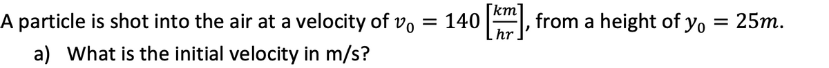 [km'
A particle is shot into the air at a velocity of vo = 140
hr
, from a height of y, = 25m.
a) What is the initial velocity in m/s?
