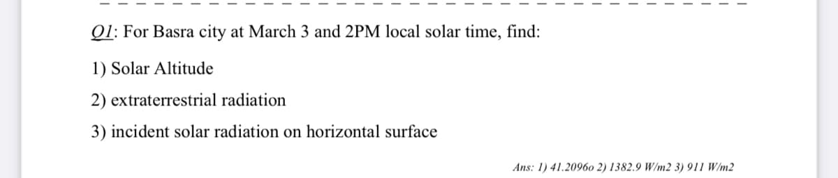 Q1: For Basra city at March 3 and 2PM local solar time, find:
1) Solar Altitude
2) extraterrestrial radiation
3) incident solar radiation on horizontal surface
Ans: 1) 41.20960 2) 1382.9 W/m2 3) 911 W/m2
