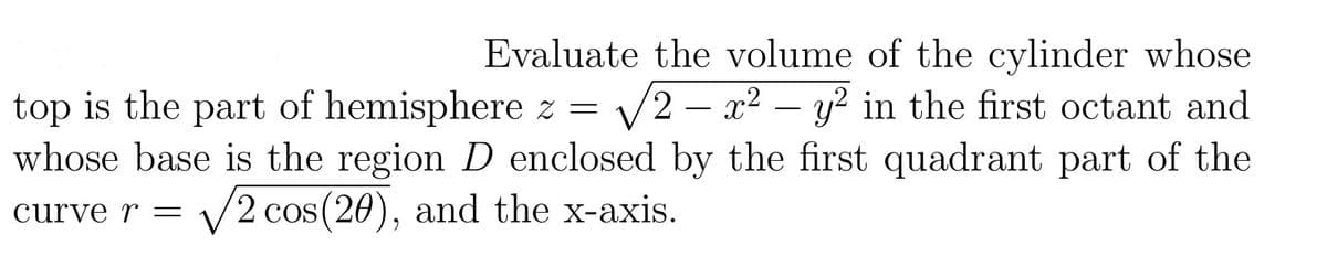 Evaluate the volume of the cylinder whose
top is the part of hemisphere z = √2-x² - y² in the first octant and
whose base is the region D enclosed by the first quadrant part of the
curve r = 2 cos(20), and the x-axis.