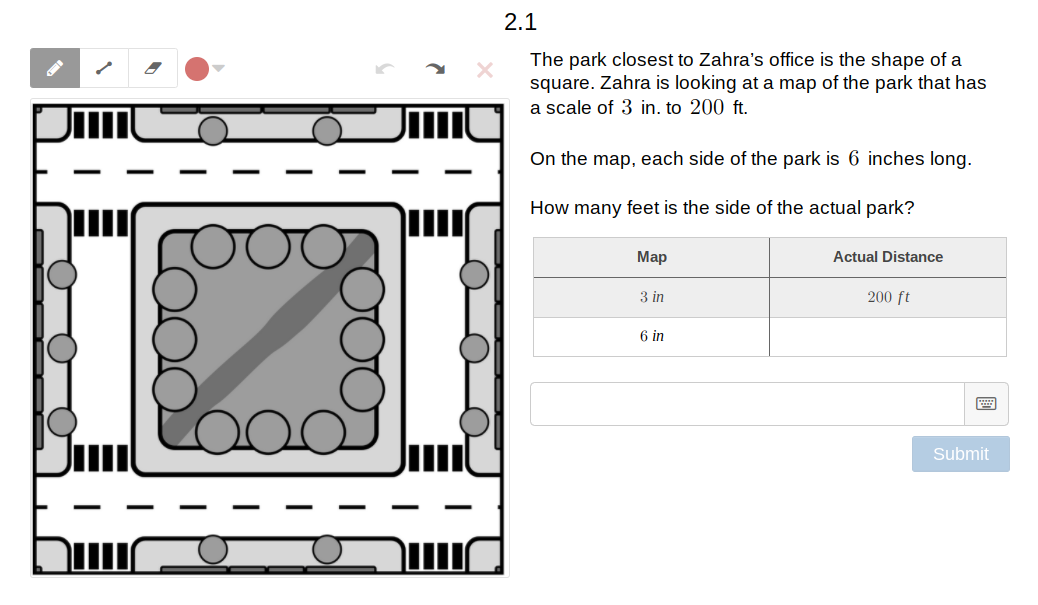 2.1
The park closest to Zahra's office is the shape of a
square. Zahra is looking at a map of the park that has
a scale of 3 in. to 200 ft.
On the map, each side of the park is 6 inches long.
How many feet is the side of the actual park?
Мар
Actual Distance
3 in
200 ft
6 in
Submit
