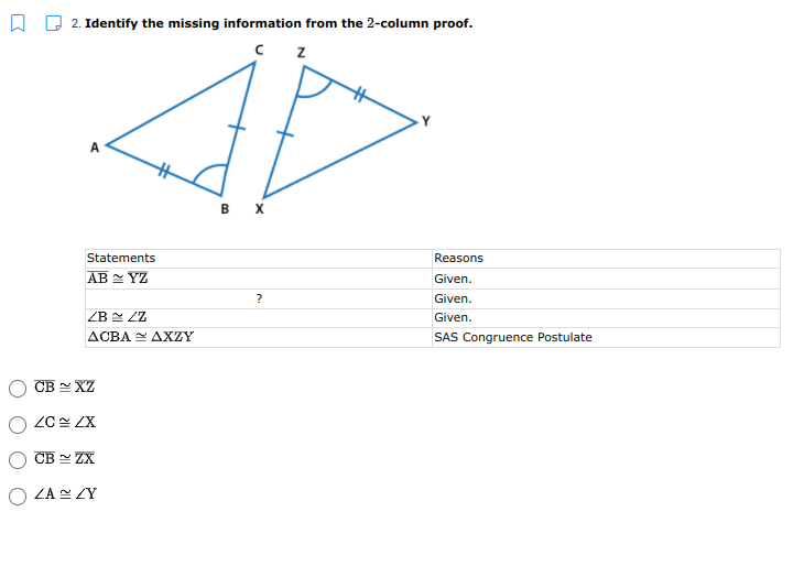 A D 2. Identify the missing information from the 2-column proof.
в х
Statements
Reasons
AB - YZ
Given.
?
Given.
ZB LZ
Given.
ACBA Y AXZY
SAS Congruence Postulate
CB - XZ
ZC ZX
CB - ZX
O ZA ZY
