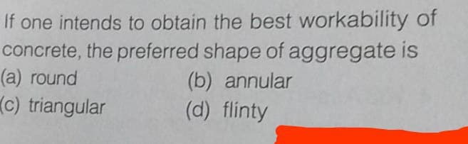 If one intends to obtain the best workability of
concrete, the preferred shape of aggregate is
(b) annular
(d) flinty
(a) round
(C) triangular
