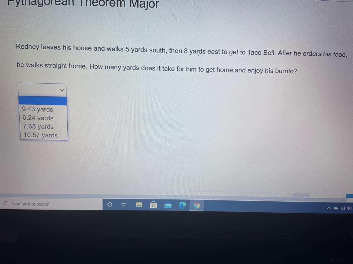 agore
em Major
Rodney leaves his house and walks 5 yards south, then 8 yards east to get to Taco Bell. After he orders his food,
he walks straight home. How many yards does it take for him to get home and enjoy his burrito?
9.43 yards
6.24 yards
7.68 yards
10.57 yards
O Type here to search
立
