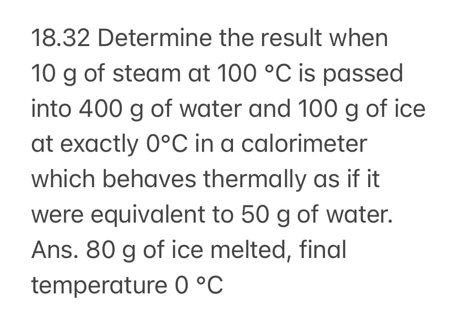 18.32 Determine the result when
10 g of steam at 100 °C is passed
into 400 g of water and 100 g of ice
at exactly 0°C in a calorimeter
which behaves thermally as if it
were equivalent to 50 g of water.
Ans. 80 g of ice melted, final
temperature 0 °C
