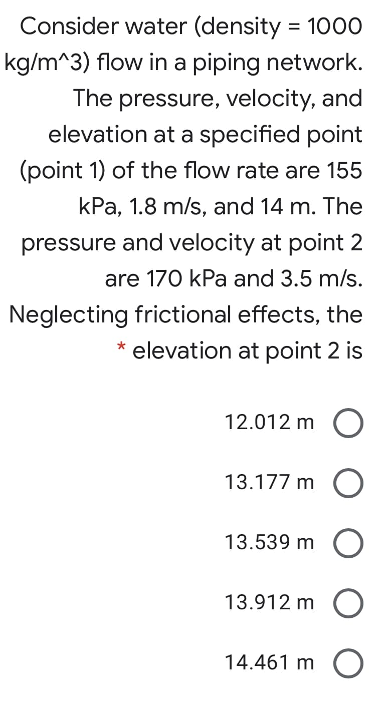 Consider water (density = 1000
kg/m^3) flow in a piping network.
The pressure, velocity, and
elevation at a specified point
(point 1) of the flow rate are 155
kPa, 1.8 m/s, and 14 m. The
pressure and velocity at point 2
are 170 kPa and 3.5 m/s.
Neglecting frictional effects, the
elevation at point 2 is
