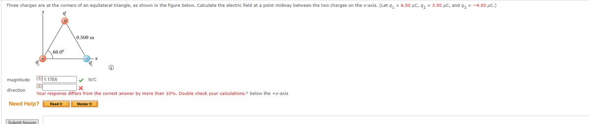 Three charges are at the corners of an equilateral triangle, as shown in the figure below. Calculate the electric field at a point midway between the two charges on the x-axis. (Let q₁ = 6.50 µC, 9₂= 3.50 μC, and 93 = -4.50 μC.)
9,
9₂
magnitude
direction
Need Help?
60.0⁰
Submit Answer
1.17E6
0.500 m
✔ N/C
X
2
Your response differs from the correct answer by more than 10%. Double check your calculations.° below the +x-axis
Read It
q
Master It