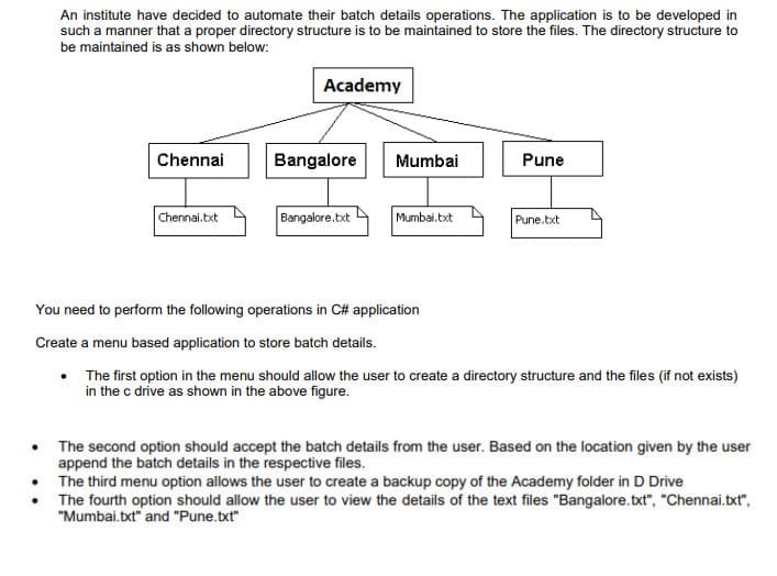 An institute have decided to automate their batch details operations. The application is to be developed in
such a manner that a proper directory structure is to be maintained to store the files. The directory structure to
be maintained is as shown below:
Academy
Chennai
Bangalore
Mumbai
Pune
Bangalore.bxt
Mumbai.txt
Chennai.bxt
Pune.txt
You need to perform the following operations in C# application
Create a menu based application to store batch details.
• The first option in the menu should allow the user to create a directory structure and the files (if not exists)
in the c drive as shown in the above figure.
The second option should accept the batch details from the user. Based on the location given by the user
append the batch details in the respective files.
The third menu option allows the user to create a backup copy of the Academy folder in D Drive
The fourth option should allow the user to view the details of the text files "Bangalore.txt", "Chennai.txt",
"Mumbai.txt" and "Pune.txt"
