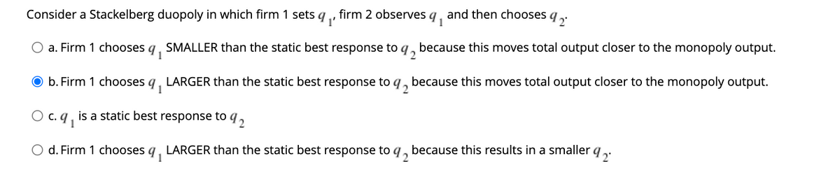 a. Firm 1 chooses q₁ SMALLER than the static best response to q2 because this moves total output closer to the monopoly output.
92
LARGER than the static best response to 9₂ because this moves total output closer to the monopoly output.
b. Firm 1 chooses 9₁
c. 9₁
Consider a Stackelberg duopoly in which firm 1 sets q 1'
2°
, firm 2 observes q, and then chooses q
1
is a static best response to 92
92
O d. Firm 1 chooses q₁ LARGER than the static best response to because this results in a smaller