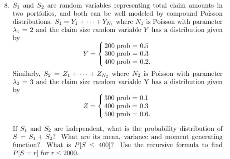 8. S1 and S2 are random variables representing total claim amounts in
two portfolios, and both can be well modeled by compound Poisson
distributions. S₁ = Y₁++YN₁ where N₁ is Poisson with parameter
A₁ = 2 and the claim size random variable Y has a distribution given
by
Y =
200 prob = 0.5
300 prob = 0.3
400 prob 0.2.
=
Similarly, S₂ = Z₁ + ··· + Z№2 where №2 is Poisson with parameter
A23 and the claim size random variable Y has a distribution given
by
=
300 prob = 0.1
Z =
400 prob = 0.3
500 prob=0.6.
=
If S1 and S2 are independent, what is the probability distribution of
SS1S2? What are its mean, variance and moment generating
function? What is P[S 400]? Use the recursive formula to find
PS r] for r≤ 2000.