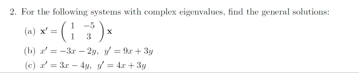 2. For the following systems with complex eigenvalues, find the general solutions:
-5
(a) x² - ( 13¹ ) x
(1
X'
X
(b) x' =-3x - 2y, y'
(c) x¹ = 3x – 4y, y'
=
= 9x
3y
4x + 3y