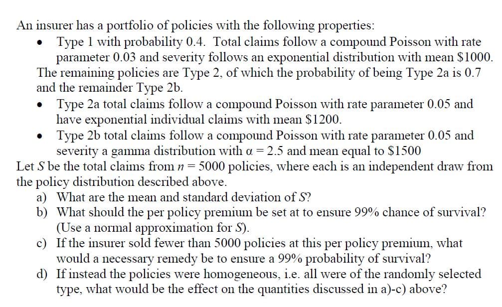 An insurer has a portfolio of policies with the following properties:
•
Type 1 with probability 0.4. Total claims follow a compound Poisson with rate
parameter 0.03 and severity follows an exponential distribution with mean $1000.
The remaining policies are Type 2, of which the probability of being Type 2a is 0.7
and the remainder Type 2b.
•
Type 2a total claims follow a compound Poisson with rate parameter 0.05 and
have exponential individual claims with mean $1200.
Type 2b total claims follow a compound Poisson with rate parameter 0.05 and
severity a gamma distribution with a = 2.5 and mean equal to $1500
Let S be the total claims from n = 5000 policies, where each is an independent draw from
the policy distribution described above.
a) What are the mean and standard deviation of S?
b) What should the per policy premium be set at to ensure 99% chance of survival?
(Use a normal approximation for S).
c) If the insurer sold fewer than 5000 policies at this per policy premium, what
would a necessary remedy be to ensure a 99% probability of survival?
d) If instead the policies were homogeneous, i.e. all were of the randomly selected
type, what would be the effect on the quantities discussed in a)-c) above?