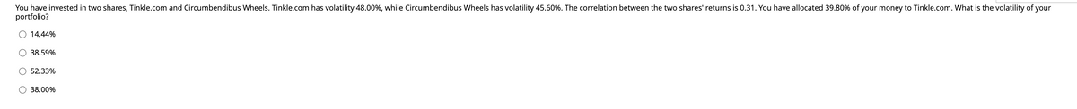 You have invested in two shares, Tinkle.com and Circumbendibus Wheels. Tinkle.com has volatility 48.00%, while Circumbendibus Wheels has volatility 45.60%. The correlation between the two shares' returns is 0.31. You have allocated 39.80% of your money to Tinkle.com. What is the volatility of your
portfolio?
14.44%
38.59%
52.33%
38.00%