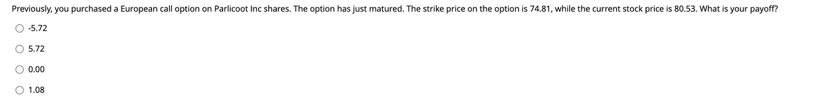 Previously, you purchased a European call option on Parlicoot Inc shares. The option has just matured. The strike price on the option is 74.81, while the current stock price is 80.53. What is your payoff?
-5.72
5.72
0.00
1.08