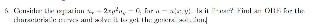 6. Consider the equation ur + 2xy²uy = 0, for u = u(x, y). Is it linear? Find an ODE for the
characteristic curves and solve it to get the general solution.