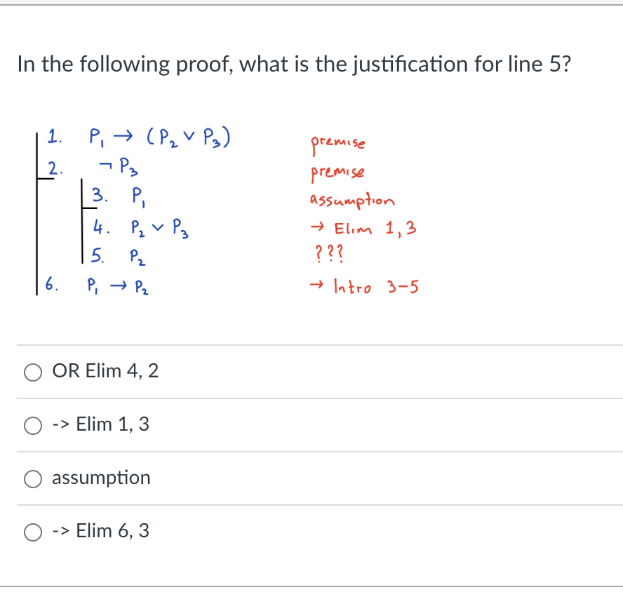 In the following proof, what is the justification for line 5?
1.
2.
6.
P₁ → (P₂ V P₂)
- P3
3. P₁
4. P₂ P3
V
5.
P₂
P₁ → P₂
O OR Elim 4, 2
O -> Elim 1, 3
assumption
O -> Elim 6, 3
premise
premise
assumption
→ Elim 1,3
???
→ Intro 3-5